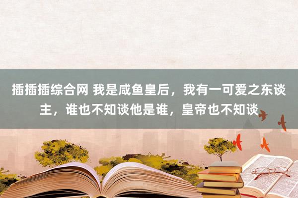 插插插综合网 我是咸鱼皇后，我有一可爱之东谈主，谁也不知谈他是谁，皇帝也不知谈
