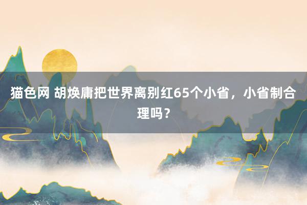 猫色网 胡焕庸把世界离别红65个小省，小省制合理吗？