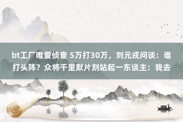 bt工厂唯爱侦查 5万打30万，刘元戎问谈：谁打头阵？众将千里默片刻站起一东谈主：我去