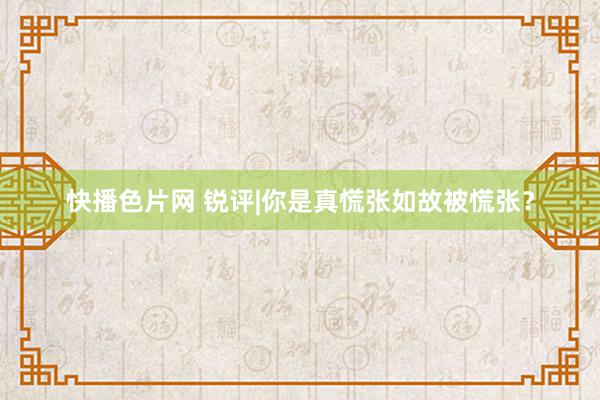 快播色片网 锐评|你是真慌张如故被慌张？