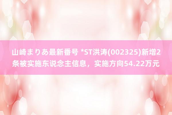 山崎まりあ最新番号 *ST洪涛(002325)新增2条被实施东说念主信息，实施方向54.22万元