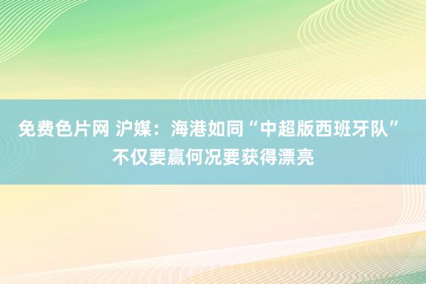 免费色片网 沪媒：海港如同“中超版西班牙队” 不仅要赢何况要获得漂亮