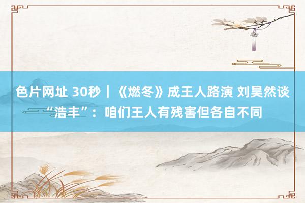 色片网址 30秒｜《燃冬》成王人路演 刘昊然谈“浩丰”：咱们王人有残害但各自不同