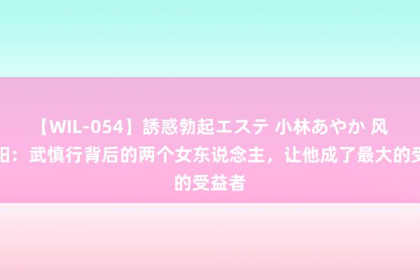 【WIL-054】誘惑勃起エステ 小林あやか 风起洛阳：武慎行背后的两个女东说念主，让他成了最大的受益者