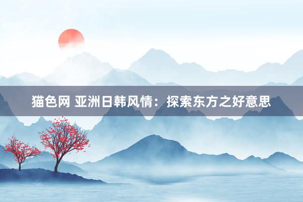 猫色网 亚洲日韩风情：探索东方之好意思
