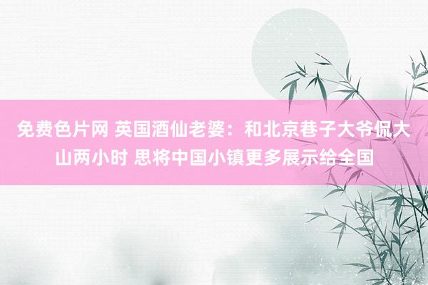 免费色片网 英国酒仙老婆：和北京巷子大爷侃大山两小时 思将中国小镇更多展示给全国