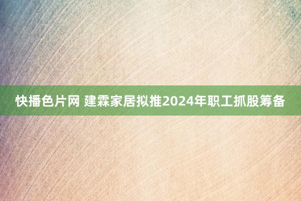 快播色片网 建霖家居拟推2024年职工抓股筹备