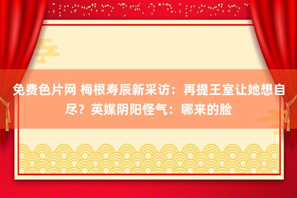 免费色片网 梅根寿辰新采访：再提王室让她想自尽？英媒阴阳怪气：哪来的脸