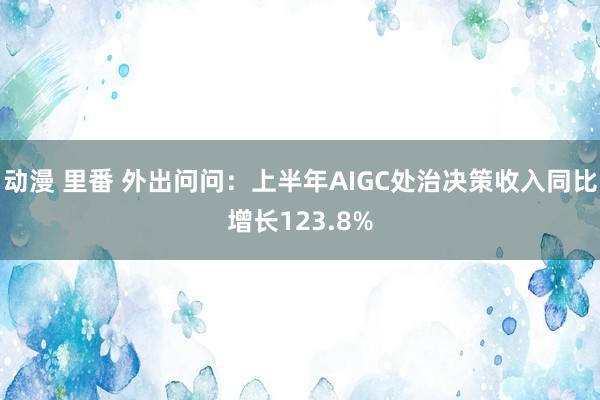 动漫 里番 外出问问：上半年AIGC处治决策收入同比增长123.8%