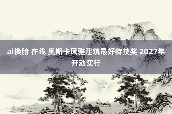 ai换脸 在线 奥斯卡风雅建筑最好特技奖 2027年开动实行