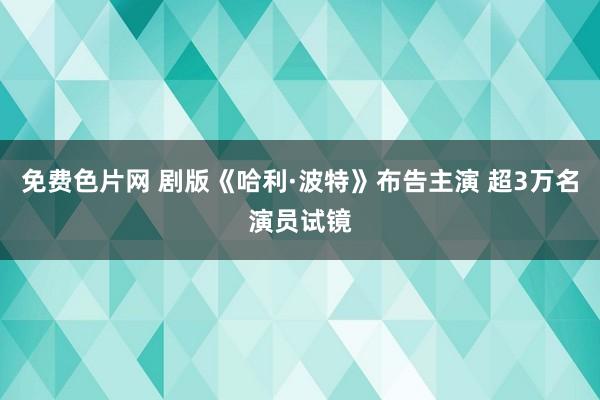 免费色片网 剧版《哈利·波特》布告主演 超3万名演员试镜