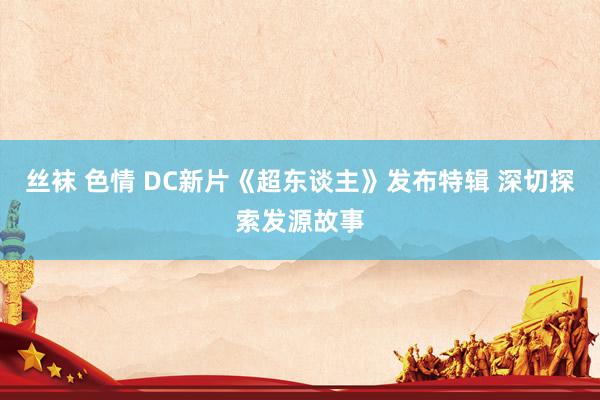 丝袜 色情 DC新片《超东谈主》发布特辑 深切探索发源故事