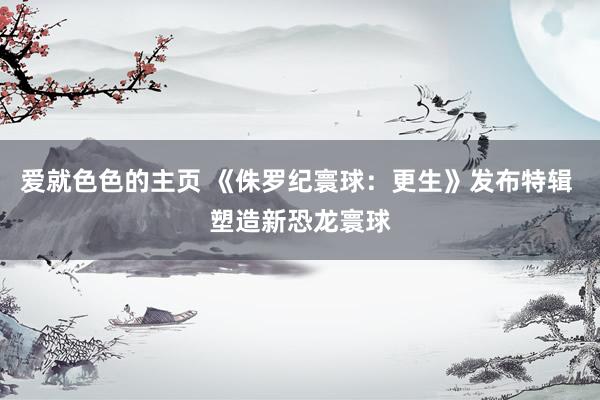 爱就色色的主页 《侏罗纪寰球：更生》发布特辑 塑造新恐龙寰球