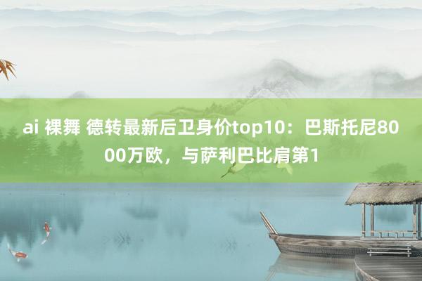 ai 裸舞 德转最新后卫身价top10：巴斯托尼8000万欧，与萨利巴比肩第1