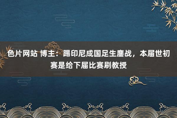 色片网站 博主：踢印尼成国足生鏖战，本届世初赛是给下届比赛刷教授
