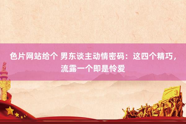 色片网站给个 男东谈主动情密码：这四个精巧，流露一个即是怜爱
