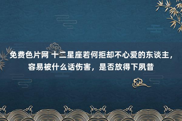 免费色片网 十二星座若何拒却不心爱的东谈主，容易被什么话伤害，是否放得下夙昔