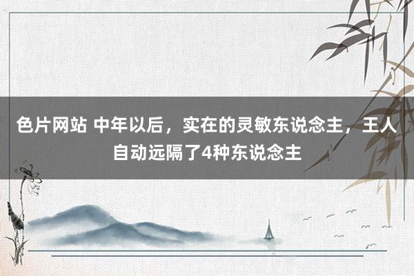 色片网站 中年以后，实在的灵敏东说念主，王人自动远隔了4种东说念主