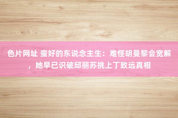 色片网址 蛮好的东说念主生：难怪胡曼黎会宽解，她早已识破邱丽苏挑上丁致远真相