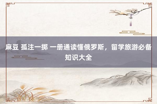 麻豆 孤注一掷 一册通读懂俄罗斯，留学旅游必备知识大全
