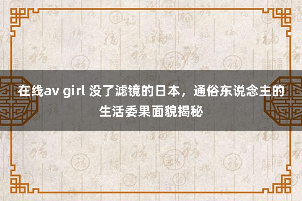 在线av girl 没了滤镜的日本，通俗东说念主的生活委果面貌揭秘