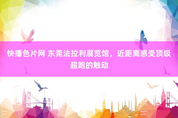 快播色片网 东莞法拉利展览馆，近距离感受顶级超跑的触动
