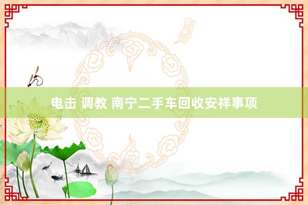 电击 调教 南宁二手车回收安祥事项