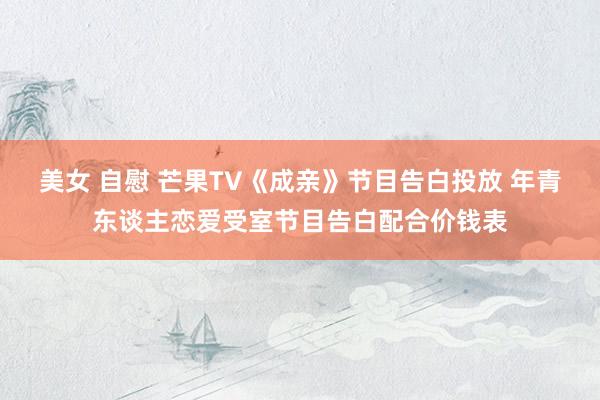美女 自慰 芒果TV《成亲》节目告白投放 年青东谈主恋爱受室节目告白配合价钱表