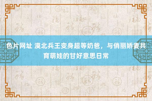 色片网址 漠北兵王变身超等奶爸，与俏丽娇妻共育萌娃的甘好意思日常