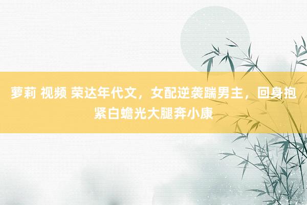 萝莉 视频 荣达年代文，女配逆袭踹男主，回身抱紧白蟾光大腿奔小康
