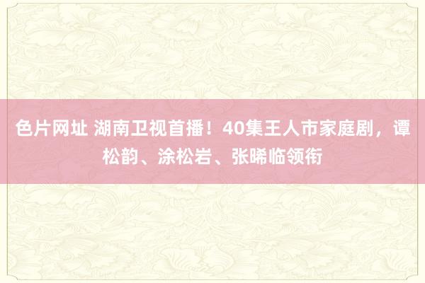 色片网址 湖南卫视首播！40集王人市家庭剧，谭松韵、涂松岩、张晞临领衔