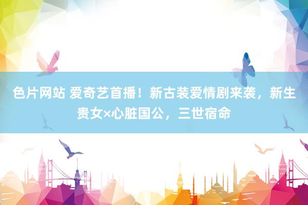 色片网站 爱奇艺首播！新古装爱情剧来袭，新生贵女×心脏国公，三世宿命