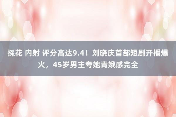 探花 内射 评分高达9.4！刘晓庆首部短剧开播爆火，45岁男主夸她青娥感完全