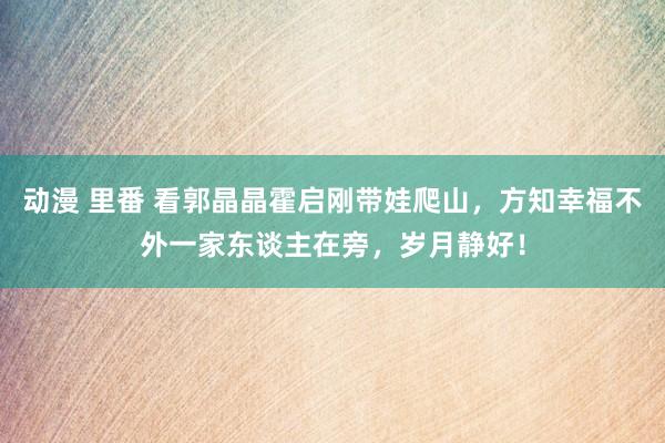 动漫 里番 看郭晶晶霍启刚带娃爬山，方知幸福不外一家东谈主在旁，岁月静好！