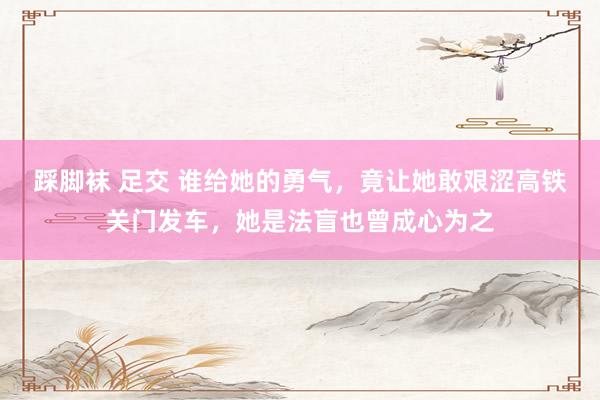 踩脚袜 足交 谁给她的勇气，竟让她敢艰涩高铁关门发车，她是法盲也曾成心为之