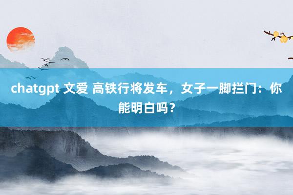chatgpt 文爱 高铁行将发车，女子一脚拦门：你能明白吗？