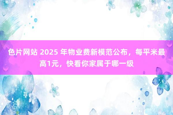 色片网站 2025 年物业费新模范公布，每平米最高1元，快看你家属于哪一级