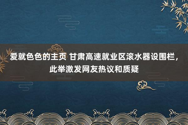 爱就色色的主页 甘肃高速就业区滚水器设围栏，此举激发网友热议和质疑