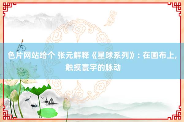 色片网站给个 张元解释《星球系列》: 在画布上, 触摸寰宇的脉动
