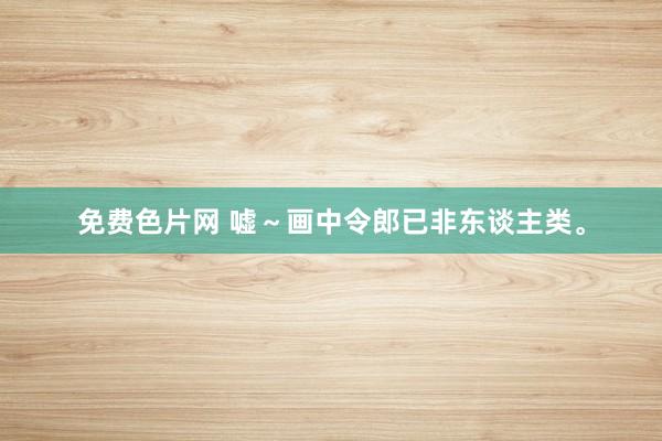 免费色片网 嘘～画中令郎已非东谈主类。