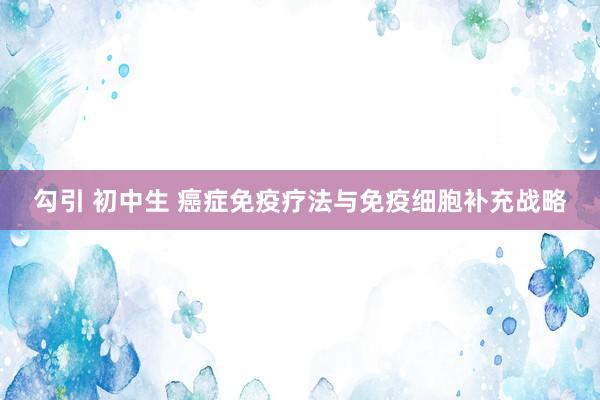 勾引 初中生 癌症免疫疗法与免疫细胞补充战略
