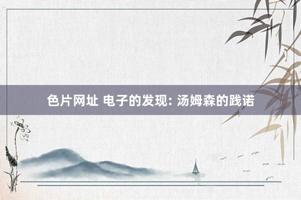 色片网址 电子的发现: 汤姆森的践诺