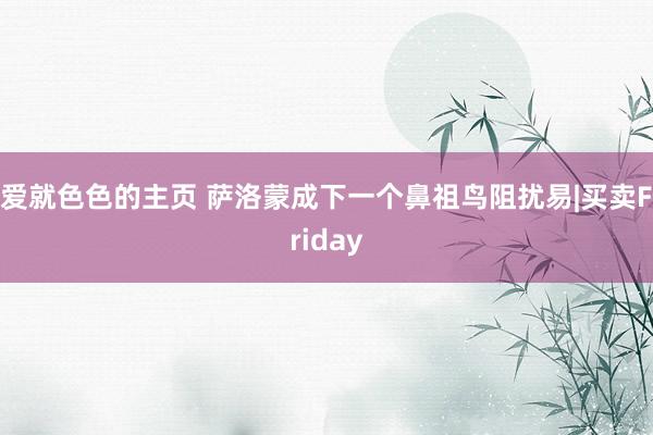 爱就色色的主页 萨洛蒙成下一个鼻祖鸟阻扰易|买卖Friday