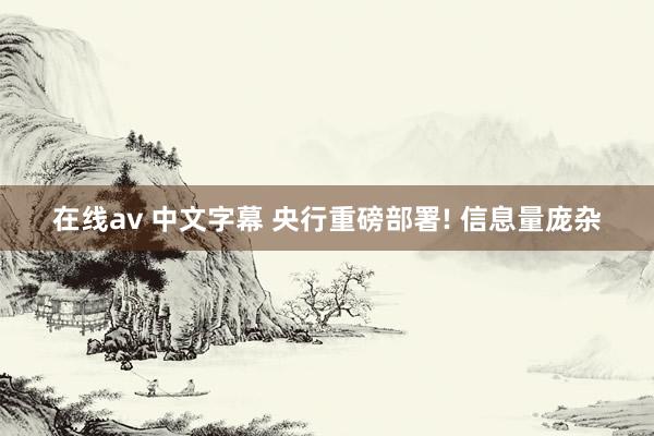 在线av 中文字幕 央行重磅部署! 信息量庞杂