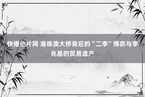 快播色片网 港珠澳大桥背后的“二李”博弈与李兆基的贸易遗产