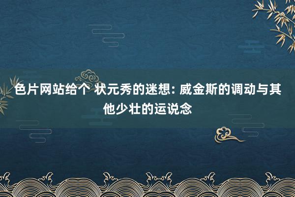色片网站给个 状元秀的迷想: 威金斯的调动与其他少壮的运说念