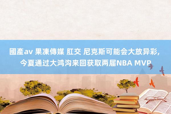 國產av 果凍傳媒 肛交 尼克斯可能会大放异彩, 今夏通过大鸿沟来回获取两届NBA MVP