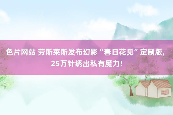 色片网站 劳斯莱斯发布幻影“春日花见”定制版, 25万针绣出私有魔力!