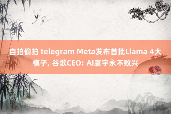 自拍偷拍 telegram Meta发布首批Llama 4大模子, 谷歌CEO: AI寰宇永不败兴