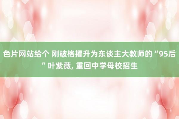 色片网站给个 刚破格擢升为东谈主大教师的“95后”叶紫薇, 重回中学母校招生